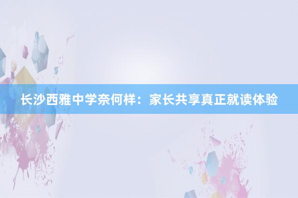 长沙西雅中学奈何样：家长共享真正就读体验