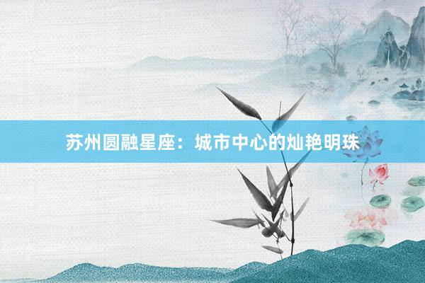 苏州圆融星座：城市中心的灿艳明珠